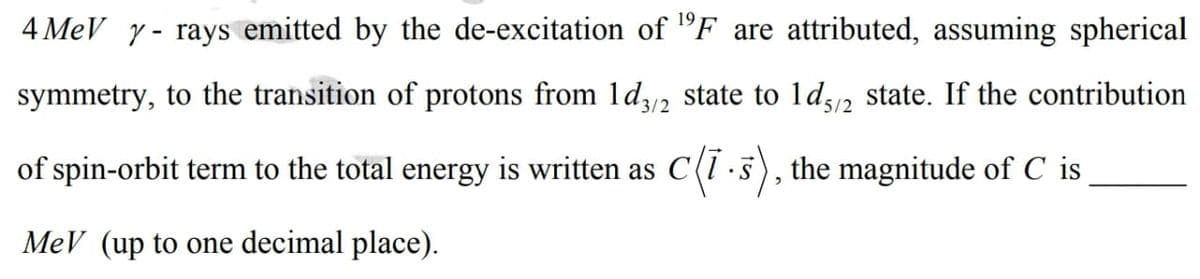 4 MeV y- rays emitted by the de-excitation of "F are attributed, assuming spherical
symmetry, to the transition of protons from ld2 state to ld2 state. If the contribution
3/2
'5/2
of spin-orbit term to the total energy is written as C(1 ·5), the magnitude of C is
MeV (up to one decimal place).
