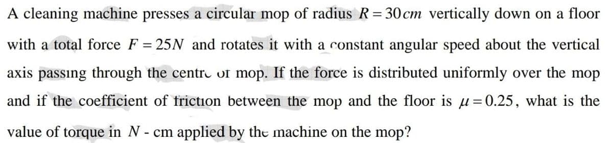 A cleaning machine presses a circular mop of radius R= 30 cm vertically down on a floor
with a total force F = 25N and rotates it with a constant angular speed about the vertical
axis passıng through the centro of mop. If the force is distributed uniformly over the mop
and if the coefficient of friction between the mop and the floor is u=0.25, what is the
value of torque in N - cm applied by the machine on the mop?
