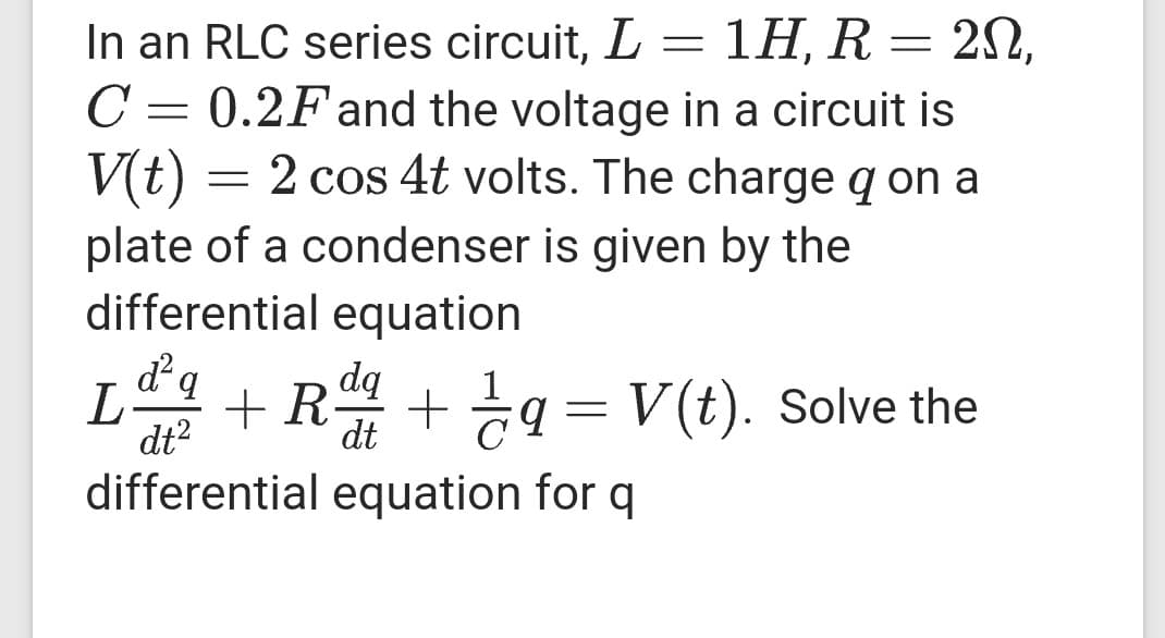 In an RLC series circuit, L
1Η R-2Ω.
C
= 0.2F and the voltage in a circuit is
V(t)
plate of a condenser is given by the
differential equation
2 cos 4t volts. The charge q on a
dq
L-
dt?
+ R + g = V(t). Solve the
dt
C
differential equation for q
