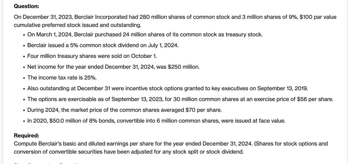 Question:
On December 31, 2023, Berclair Incorporated had 280 million shares of common stock and 3 million shares of 9%, $100 par value
cumulative preferred stock issued and outstanding.
.
On March 1, 2024, Berclair purchased 24 million shares of its common stock as treasury stock.
.
Berclair issued a 5% common stock dividend on July 1, 2024.
.
Four million treasury shares were sold on October 1.
•
•
Net income for the year ended December 31, 2024, was $250 million.
The income tax rate is 25%.
•
•
.
Also outstanding at December 31 were incentive stock options granted to key executives on September 13, 2019.
The options are exercisable as of September 13, 2023, for 30 million common shares at an exercise price of $56 per share.
During 2024, the market price of the common shares averaged $70 per share.
•
In 2020, $50.0 million of 8% bonds, convertible into 6 million common shares, were issued at face value.
Required:
Compute Berclair's basic and diluted earnings per share for the year ended December 31, 2024. (Shares for stock options and
conversion of convertible securities have been adjusted for any stock split or stock dividend.