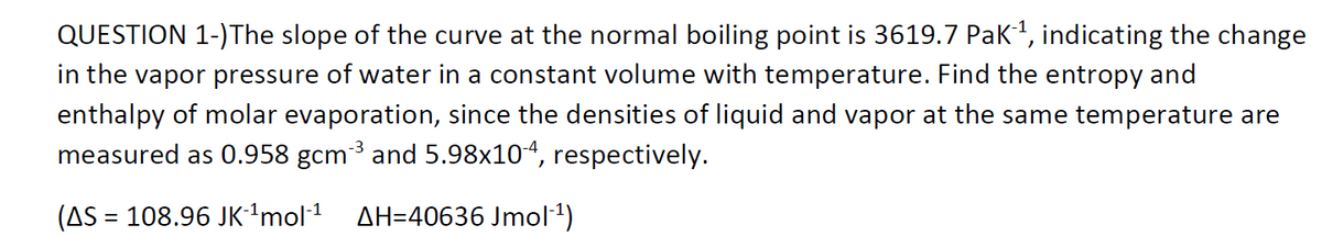 QUESTION 1-)The slope of the curve at the normal boiling point is 3619.7 Pak, indicating the change
in the vapor pressure of water in a constant volume with temperature. Find the entropy and
enthalpy of molar evaporation, since the densities of liquid and vapor at the same temperature are
measured as 0.958 gcm3 and 5.98x104, respectively.
(AS = 108.96 JK-'mol1
AH=40636 Jmol1)
