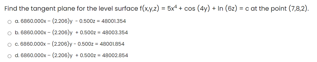 Find the tangent plane for the level surface f(x,y,z) = 5xª + cos (4y) + In (6z) = c at the point (7,8,2).
a. 6860.000x - (2.206)y - 0.500z = 48001.354
o b. 6860.000x - (2.206)y + 0.500z = 48003.354
o c. 6860.000x – (2.206)y - 0.500z = 48001.854
o d. 6860.000x - (2.206)y + 0.500z = 48002.854
