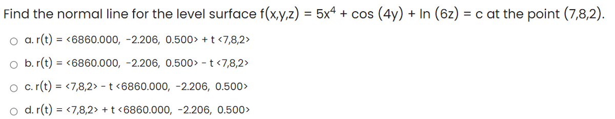 Find the normal line for the level surface f(x,y,z) = 5x4 + cos (4y) + In (6z) = c at the point (7,8,2).
a. r(t) = <6860.000, -2.206, 0.500> + t <7,8,2>
o b. r(t) = <6860.000, -2.206, 0.500> - t <7,8,2>
O c. (t) = <7,8,2> - t <6860.000, -2.206, 0.500>
o d. r(t) = <7,8,2> + t <6860.000, -2.206, 0.500>
