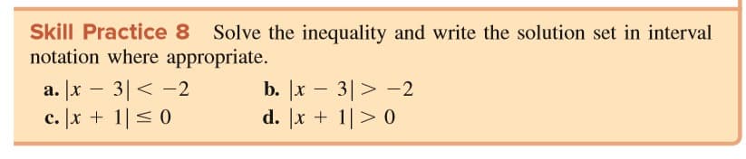 Skill Practice 8
Solve the inequality and write the solution set in interval
notation where appropriate.
a. [x – 3|< -2
c. x + 1< 0
b. |x – 3|> -2
d. [x + 1|> 0
