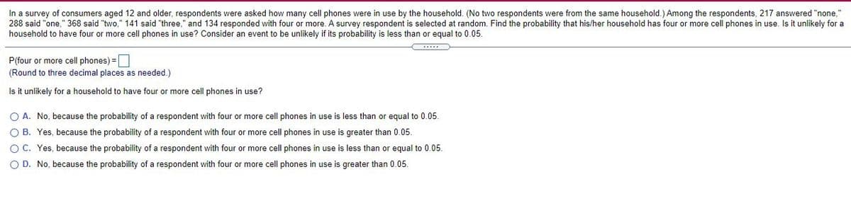 In a survey of consumers aged 12 and older, respondents were asked how many cell phones were in use by the household. (No two respondents were from the same household.) Among the respondents, 217 answered "none,"
288 said "one," 368 said "two," 141 said "three," and 134 responded with four or more. A survey respondent is selected at random. Find the probability that his/her household has four or more cell phones in use. Is it unlikely for a
household to have four or more cell phones in use? Consider an event to be unlikely if its probability is less than or equal to 0.05.
P(four or more cell phones) =
(Round to three decimal places as needed.)
Is it unlikely for a household to have four or more cell phones in use?
O A. No, because the probability of a respondent with four or more cell phones in use is less than or equal to 0.05.
O B. Yes, because the probability of a respondent with four or more cell phones in use is greater than 0.05.
OC. Yes, because the probability of a respondent with four or more cell phones in use is less than or equal to 0.05.
O D. No, because the probability of a respondent with four or more cell phones in use is greater than 0.05.
