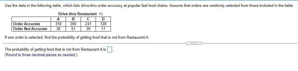 Use the data in the following table, which lists drive-thru order accuracy at popular fast food chains. Assume that orders are randomly selected from those included in the table.
Drive-thru Restaurant p
A
B
Order Accurate
Order Not Accurate
318
266
241
128
38
51
39
11
If one order is selected, find the probability of getting food that is not from Restaurant A.
The probability of getting food that is not from Restaurant A is
(Round to three decimal places as needed.)
