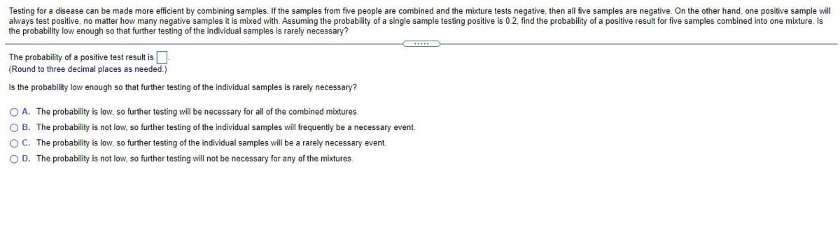 Testing for a disease can be made more efficient by combining samples. If the samples from five people are combined and the mixture tests negative, then all five samples are negative. On the other hand, one positive sample will
always test positive, no matter how many negative samples it is mixed with. Assuming the probability of a single sample testing positive is 0.2, find the probability of a positive result for five samples combined into one mixture. Is
the probability low enough so that further testing of the individual samples is rarely necessary?
The probability of a positive test result is.
(Round to three decimal places as needed.)
Is the probability low enough so that further testing of the individual samples is rarely necessary?
O A. The probability is low, so further testing will be necessary for all of the combined mixtures.
O B. The probability is not low, so further testing of the individual samples will frequently be a necessary event.
OC. The probability is low, so further testing of the individual samples will be a rarely necessary event.
O D. The probability is not low, so further testing will not be necessary for any of the mixtures.
