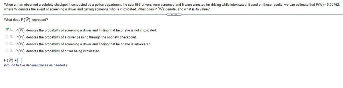 When a man observed a sobriety checkpoint conducted by a police department, he saw 656 drivers were screened and 5 were arrested for driving while intoxicated. Based on those results, we can estimate that P(W) = 0.00762,
where W denotes the event of screening a driver and getting someone who
intoxicated. What does P (W) denote, and what is its value?
What does P(W) represent?
CA. P(W) denotes the probability of screening a driver and finding that he or she is not intoxicated.
O B. P(W) denotes the probability of a driver passing through the sobriety checkpoint.
O C. P(W) denotes the probability of screening a driver and finding that he or she is intoxicated.
O D. P(W) denotes the probability of driver being intoxicated.
P(W) =|
(Round to five decimal places as needed.)
