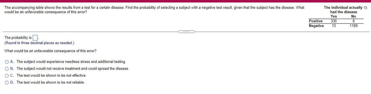 The individual actually D
The accompanying table shows the results from a test for a certain disease. Find the probability of selecting a subject with a negative test result, given that the subject has the disease. What
would be an unfavorable consequence of this error?
had the disease
Yes
No
Positive
Negative
330
13
1189
The probability is
(Round to three decimal places as needed.)
What would be an unfavorable consequence of this error?
O A. The subject would experience needless stress and additional testing.
B. The subject would not receive treatment and could spread the disease.
O C. The test would be shown to be not effective.
O D. The test would be shown to be not reliable.
O o o
