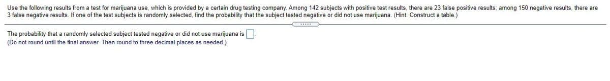 Use the following results from a test for marijuana use, which is provided by a certain drug testing company. Among 142 subjects with positive test results, there are 23 false positive results; among 150 negative results, there are
3 false negative results.
i one of the test subjects is randomly selected, find the probability that the subject tested negative or did not use marijuana. (Hint: Construct a table.)
The probability that a randomly selected subject tested negative or did not use marijuana is
(Do not round until the final answer. Then round to three decimal places as needed.)
