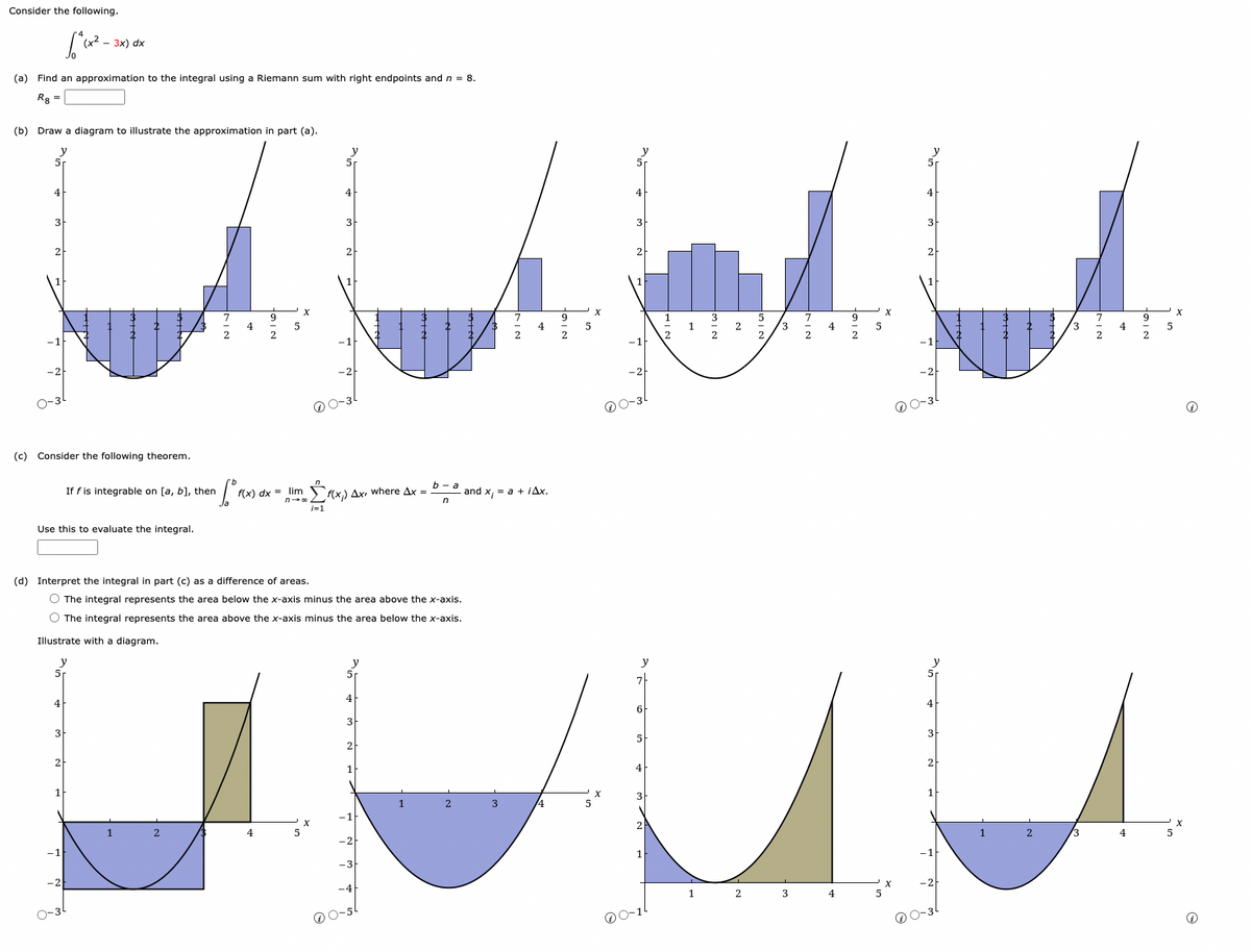 Consider the following.
(a) Find an approximation to the integral using a Riemann sum with right endpoints and n = 8.
Rg =
(b) Draw a diagram to illustrate the approximation in part (a).
y
5r
4
- 3x) dx
(c) Consider the following theorem.
Use this to evaluate the integral.
4
3
2
If f is integrable on [a, b], then
1
2
2
4
2
5
4
X
(d) Interpret the integral in part (c) as a difference of areas.
O The integral represents the area below the x-axis minus the area above the x-axis.
O The integral represents the area above the x-axis minus the area below the x-axis.
Illustrate with a diagram.
y
5
•fº"
f(x) dx = lim Σf(x) Ax, where Ax =
n→∞0
i=1
y
5
4
0-3²
4
3
2
O-5
b-a
n
2
2
and x = a + iAx.
3
5₁
4
7
6
5
2
1
1
2
2
2
2
3
3
2
4
4
2
5
4
0-3
2
4
2
U
1
2
3
4
5
X
X
5