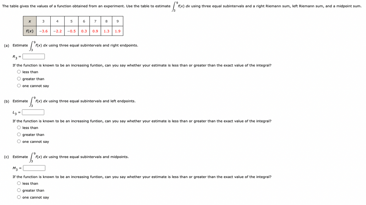 The table gives the values of a function obtained from an experiment. Use the table to estimate
• fºro
f(x) dx using three equal subintervals and a right Riemann sum, left Riemann sum, and a midpoint sum.
f(x)
(a) Estimate
(c)
X
3
(b) Estimate
O greater than
O one cannot say
4
5
Estimate
6
• [²F(x)
f(x) dx using three equal subintervals and right endpoints.
7
8
-3.6 -2.2 -0.5 0.3 0.9 1.3 1.9
R3 =
If the function is known to be an increasing funtion, can you say whether your estimate is less than or greater than the exact value of the integral?
O less than
9
• [²x).
f(x) dx using three equal subintervals and left endpoints.
O greater than
O one cannot say
43 =
If the function is known to be an increasing funtion, can you say whether your estimate is less than or greater than the exact value of the integral?
O less than
O greater than
O one cannot say
S²
f(x) dx using three equal subintervals and midpoints.
M3 =
If the function is known to be an increasing funtion, can you say whether your estimate is less than or greater than the exact value of the integral?
O less than