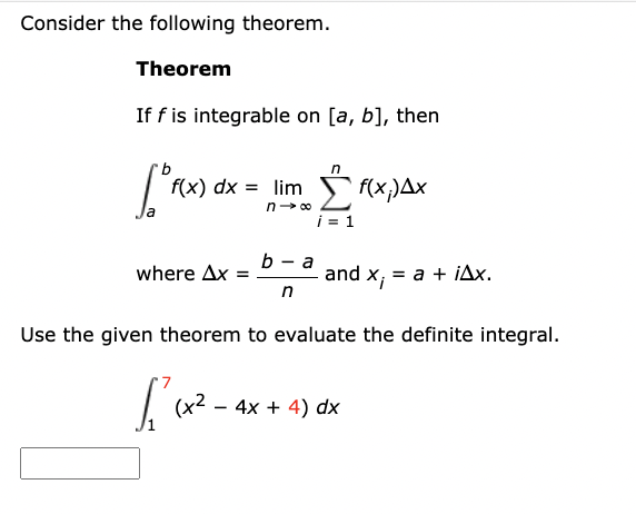 Consider the following theorem.
Theorem
If f is integrable on [a, b], then
[°F(x)
f(x) dx = limf(x;)Ax
n→∞
where Ax =
b-a
n
and X₁
= a + iAx.
Use the given theorem to evaluate the definite integral.
1²(x².
(x² - 4x + 4) dx