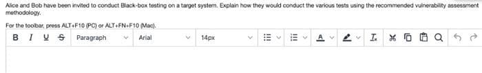 Alice and Bob have been invited to conduct Black-box testing on a target system. Explain how they would conduct the various tests using the recommended vulnerability assessment
methodology.
For the toolbar, press ALT+F10 (PC) or ALT+FN+F10 (Mac).
BIV S
Paragraph
Arial
14px
!!
