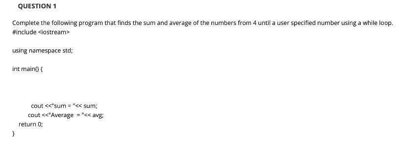 QUESTION 1
Complete the following program that finds the sum and average of the numbers from 4 until a user specified number using a while loop.
#include <iostream>
using namespace std;
int main() {
cout <<"sum = "<< sum;
cout <<"Average = "<< avg;
return 0;
