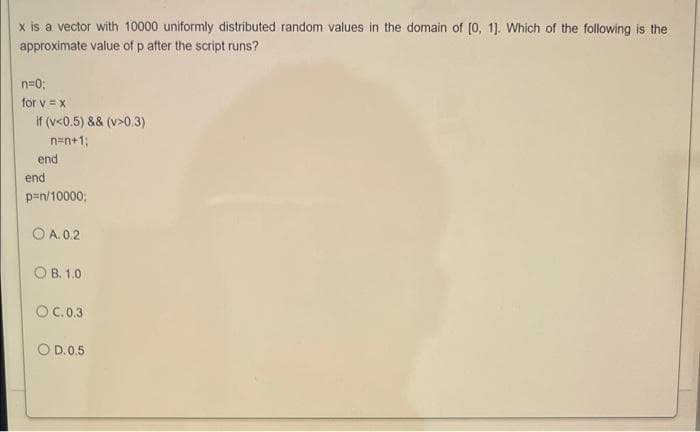 x is a vector with 10000 uniformly distributed random values in the domain of [0, 1]. Which of the following is the
approximate value of p after the script runs?
n=0;
for v =x
if (v<0.5) && (v>0.3)
n=n+1;
end
end
p=n/10000;
O A. 0.2
O B. 1.0
OC.0.3
O D.0.5
