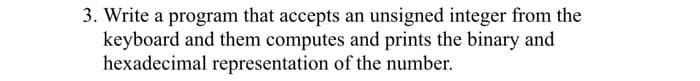 3. Write a program that accepts an unsigned integer from the
keyboard and them computes and prints the binary and
hexadecimal representation of the number.
