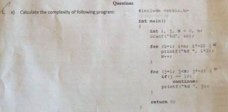 Questions
1a) Calculate the complexity of following program:
include <stdio.h>
int main ()
int i, 3, N-0, nr
scant ("id", sn)
for ti-1: icns 1-2)
printf("d ", i2)
N++
for j-i je j-2)
if (j 16)
continue
printf("d . 3
return or
