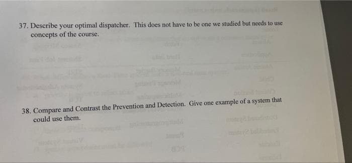 37. Describe your optimal dispatcher. This does not have to be one we studied but needs to use
concepts of the course.
38. Compare and Contrast the Prevention and Detection. Give one example of a system that
could use them.
