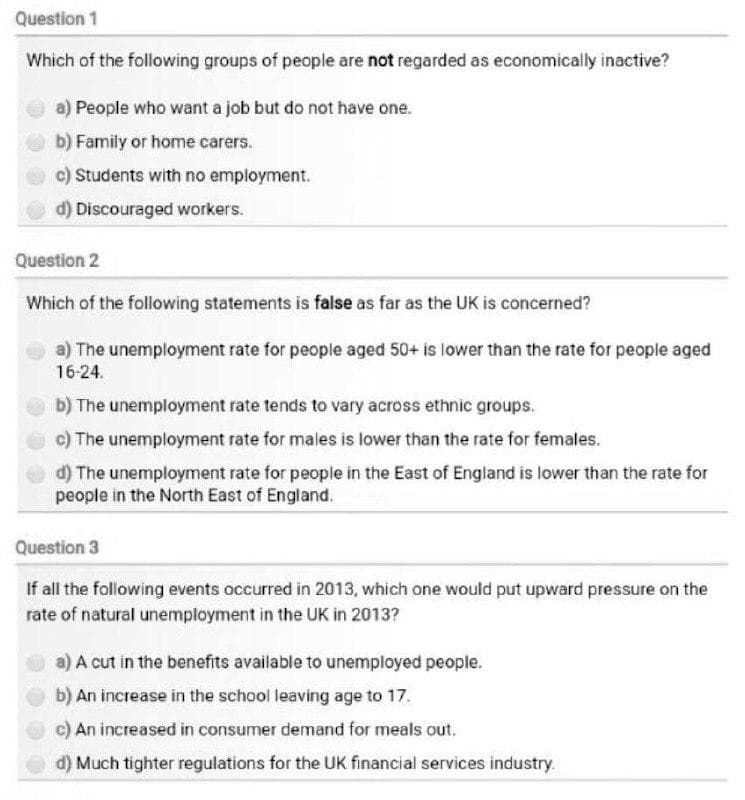 Question 1
Which of the following groups of people are not regarded as economically inactive?
a) People who want a job but do not have one.
b) Family or home carers.
c) Students with no employment.
d) Discouraged workers.
Question 2
Which of the following statements is false as far as the UK is concerned?
a) The unemployment rate for people aged 50+ is lower than the rate for people aged
16-24.
b) The unemployment rate tends to vary across ethnic groups.
c) The unemployment rate for males is lower than the rate for females.
d) The unemployment rate for people in the East of England is lower than the rate for
people in the North East of England.
Question 3
If all the following events occurred in 2013, which one would put upward pressure on the
rate of natural unemployment in the UK in 2013?
a) A cut in the benefits available to unemployed people.
b) An increase in the school leaving age to 17.
c) An increased in consumer demand for meals out.
d) Much tighter regulations for the UK financial services industry.
