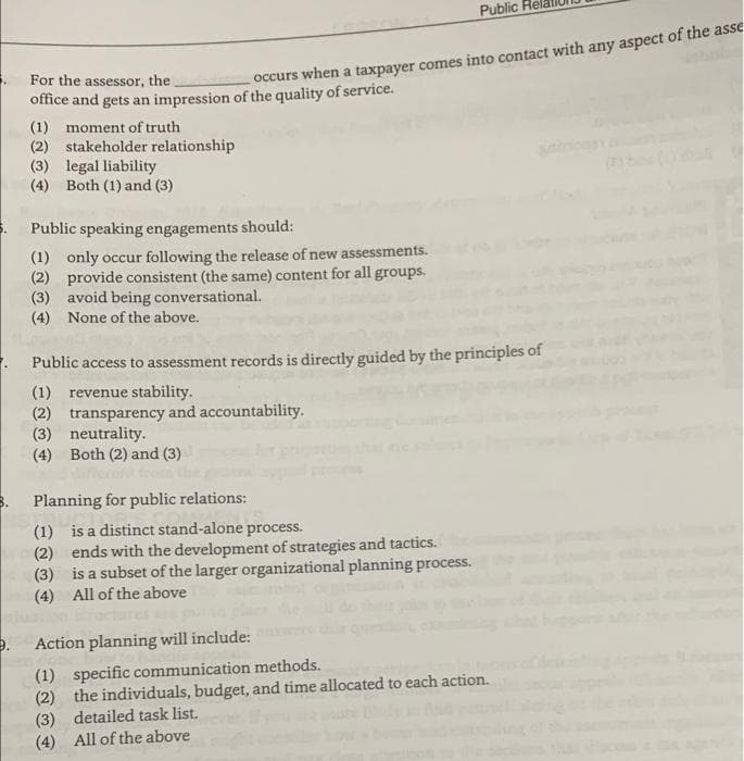 Public
For the assessor, the
occurs when a taxpayer comes into contact with any aspect of the asse
office and gets an impression of the quality of service.
(1) moment of truth
(2) stakeholder relationship
(3) legal liability
(4) Both (1) and (3)
Public speaking engagements should:
(1) only occur following the release of new assessments.
(2) provide consistent (the same) content for all groups.
(3) avoid being conversational.
(4) None of the above.
. Public access to assessment records is directly guided by the principles of
(1) revenue stability.
(2) transparency and accountability.
(3) neutrality.
(4) Both (2) and (3)
Planning for public relations:
(1) is a distinct stand-alone process.
(2) ends with the development of strategies and tactics.
(3) is a subset of the larger organizational planning process.
(4) All of the above
Action planning will include:
(1) specific communication methods.
(2) the individuals, budget, and time allocated to each action.
(3) detailed task list.
(4) All of the above
