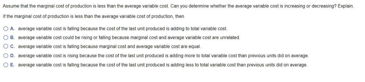 Assume that the marginal cost of production is less than the average variable cost. Can you determine whether the average variable cost is increasing or decreasing? Explain.
If the marginal cost of production is less than the average variable cost of production, then
O A. average variable cost is falling because the cost of the last unit produced is adding to total variable cost.
O B. average variable cost could be rising or falling because marginal cost and average variable cost are unrelated.
O C. average variable cost is falling because marginal cost and average variable cost are equal.
O D. average variable cost is rising because the cost of the last unit produced is adding more to total variable cost than previous units did on average.
O E. average variable cost is falling because the cost of the last unit produced is adding less to total variable cost than previous units did on average.
