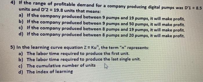 4) If the range of profitable demand for a company producing digital pumps was D'1 = 8.5
units and D'2 = 19.8 units that means:
a) If the company produced between 9 pumps and 19 pumps, it will make profit.
b) If the company produced between 9 pumps and 50 pumps, it will make profit.
c) If the company produced between 8 pumps and 19 pumps, it will make profit.
d) If the company produced between 8 pumps and 20 pumps, it will make profit.
5) In the learning curve equation Z = Ku", the term "n" represents:
a) The labor time required to produce the first unit.
b) The labor time required to produce the last single unit.
c) The cumulative number of units
d) The index of learning
