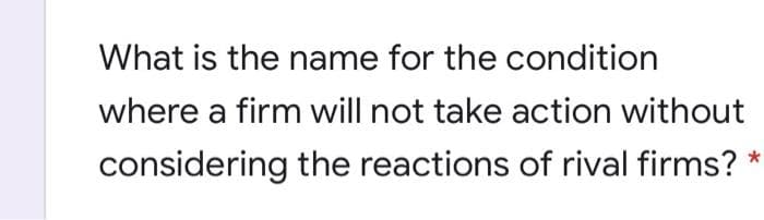 What is the name for the condition
where a firm will not take action without
considering the reactions of rival firms?
