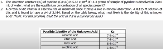 1. The lonization constant (Ks) of pyridine (CsHsN) is 5.62 x 10. If 11.3 grams of sample of pyridine is dissolved in 250.0
mL of water, what are the equilibrium concentration of all species present?
2. A certain acidic vitamin is essential for all mammals since it plays a role in mineral absorption. A 0.125 M solution of
this acid is found to have a pH of 2.034. Based on the table below, what most likely is the identity of this unknown
acid? (Note: For this problem, treat the acid as if it is a monoprotic acid.)
Possible Identity of the Unknown Acid
ascorbic acid
Ka
7.9x105
citric acid
7.4x10
lactic acid
8.4x10*
nicotinic acid
1.4x10