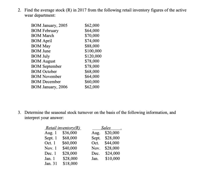 2. Find the average stock (R) in 2017 from the following retail inventory figures of the active
wear department:
$62,000
S64,000
$70,000
$74,000
$88,000
$100,000
$120,000
$78,000
$78,000
$68,000
S64,000
S60,000
$62,000
BOM January, 2005
BOM February
ВОМ March
BOM April
ВOM May
BOM June
ВоM July
BOM August
BOM September
BOM October
BOM November
BOM December
ВОM January, 2006
3. Determine the seasonal stock turnover on the basis of the following information, and
interpret your answer:
Retail inventory(R)
Aug. 1 $36,000
Sept. 1 $68,000
Oct. 1
$60,000
$40,000
$28,000
$28,000
Jan. 31 $18,000
Sales
Aug. $20,000
Sept. $28,000
Oct. $44,000
Nov. $28,000
$24,000
$10,000
Nov. 1
Dec. 1
Dec.
Jan. 1
Jan.
