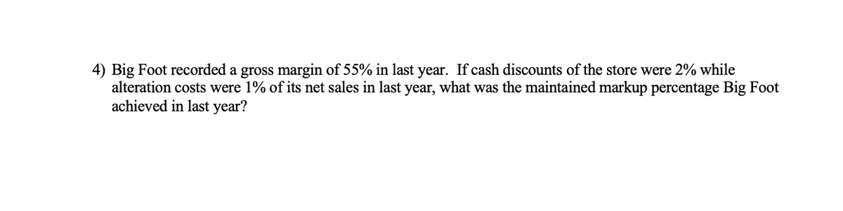 4) Big Foot recorded a gross margin of 55% in last year. If cash discounts of the store were 2% while
alteration costs were 1% of its net sales in last year, what was the maintained markup percentage Big Foot
achieved in last year?
