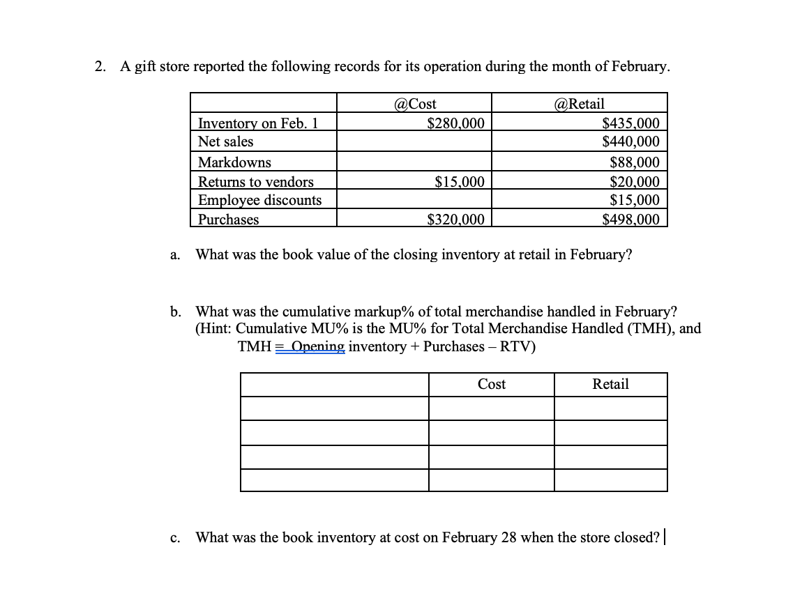 2. A gift store reported the following records for its operation during the month of February.
@Cost
$280,000
@Retail
Inventory on Feb. 1
$435,000
$440,000
$88,000
$20,000
Net sales
Markdowns
Returns to vendors
$15,000
$15,000
$498,000
Employee discounts
Purchases
$320,000
What was the book value of the closing inventory at retail in February?
a.
b. What was the cumulative markup% of total merchandise handled in February?
(Hint: Cumulative MU% is the MU% for Total Merchandise Handled (TMH), and
TMH = Opening inventory + Purchases – RTV)
Cost
Retail
c. What was the book inventory at cost on February 28 when the store closed?
