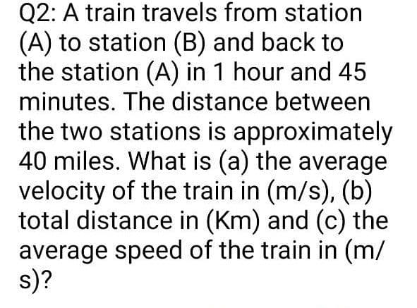 Q2: A train travels from station
(A) to station (B) and back to
the station (A) in 1 hour and 45
minutes. The distance between
the two stations is approximately
40 miles. What is (a) the average
velocity of the train in (m/s), (b)
total distance in (Km) and (c) the
average speed of the train in (m/
s)?
