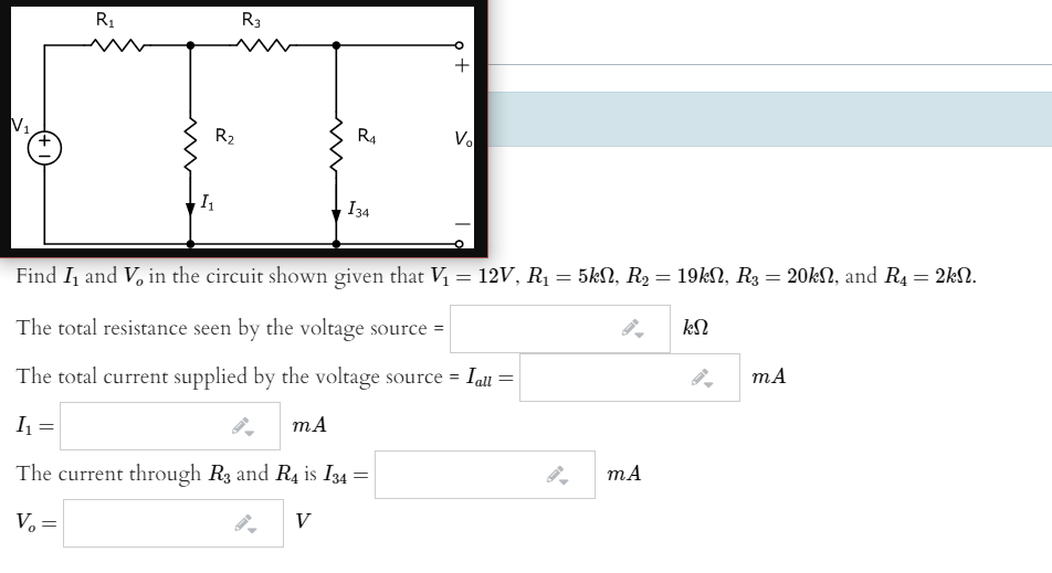 R1
R3
+
V1
R2
R4
Vo
I34
%3D
Find I and V, in the circuit shown given that Vị = 12V, R1 = 5kN, R2 = 19kN, R3 = 20kN, and R4 = 2kN.
The total resistance seen by the voltage source =
The total current supplied by the voltage source = Iall =
I =
mA
The current through R3 and R4 is I34 =
V
V. =
