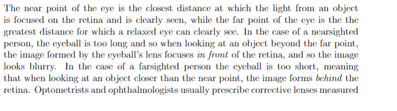 The near point of the eye is the closest distance at which the light from an object
is focused on the retina and is clearly seen, while the far point of the eye is the the
greatest distance for which a relaxed eye can clearly see. In the case of a nearsighted
person, the eyeball is too long and so when looking at an object beyond the far point,
the image formed by the eyeball's lens focuses in front of the retina, and so the image
looks blurry. In the case of a farsighted person the eyeball is too short, meaning
that when looking at an object closer than the near point, the image forms behind the
retina. Optometrists and ophthalmologists usually prescribe corrective lenses measured
