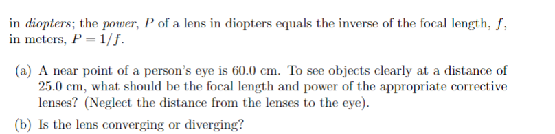 in diopters; the power, P of a lens in diopters equals the inverse of the focal length, f,
in meters, P =1/f.
(a) A near point of a person's eye is 60.0 cm. To see objects clearly at a distance of
25.0 cm, what should be the focal length and power of the appropriate corrective
lenses? (Neglect the distance from the lenses to the eye).
(b) Is the lens converging or diverging?
