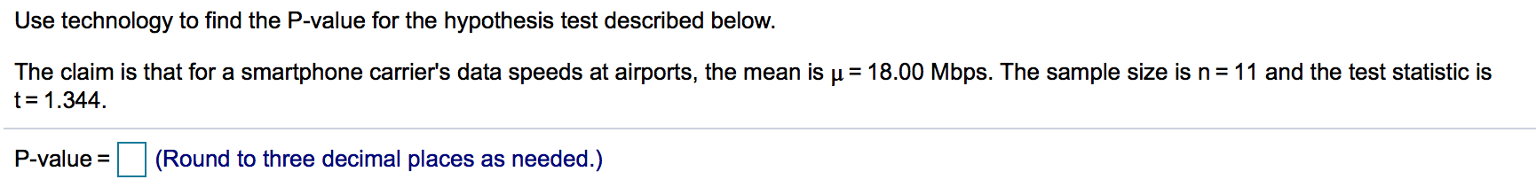 Use technology to find the P-value for the hypothesis test described below.
The claim is that for a smartphone carrier's data speeds at airports, the mean is µ = 18.00 Mbps. The sample size is n = 11 and the test statistic is
t= 1.344.
P-value =
(Round to three decimal places as needed.)
