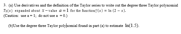 3. (a) Use derivatives and the definition of the Taylor series to write out the degree three Taylor polynomial
T3(x) expanded about X-value a=1 for the functionff(x) = ln (2 - x).
(Caution: use a = 1; do not use a = 0.)
(b)Use the degree three Taylor polynomial found in part (a) to estimate In(1.5).