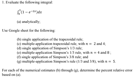1. Evaluate the following integral:
(1-e-²x) dx
(a) analytically;
Use Google sheet for the following:
(b) single application of the trapezoidal rule;
(c) multiple-application trapezoidal rule, with n = 2 and 4;
(d) single application of Simpson's 1/3 rule;
(e) multiple-application Simpson's 1/3 rule, with n = 4 and 8;
(f) single application of Simpson's 3/8 rule; and
(g) multiple-application Simpson's rule (1/3 and 3/8), with n = 5.
For each of the numerical estimates (b) through (g), determine the percent relative error
based on (a).