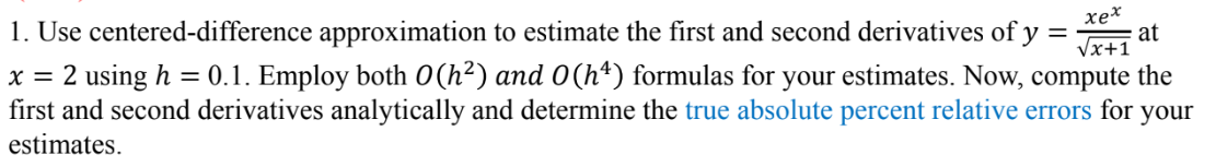 1. Use centered-difference approximation to estimate the first and second derivatives of y = at
x = 2 using h = 0.1. Employ both 0(h²) and 0(hª) formulas for your estimates. Now, compute the
first and second derivatives analytically and determine the true absolute percent relative errors for your
estimates.
xex
√x+1