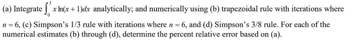 3
(a) Integrate x ln(x + 1)dx analytically; and numerically using (b) trapezoidal rule with iterations where
0
n = 6, (c) Simpson's 1/3 rule with iterations where n = 6, and (d) Simpson's 3/8 rule. For each of the
numerical estimates (b) through (d), determine the percent relative error based on (a).