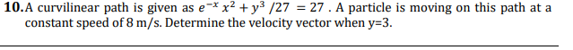 10.A curvilinear path is given as e-* x² + y³ /27 = 27 . A particle is moving on this path at a
constant speed of 8 m/s. Determine the velocity vector when y=3.
