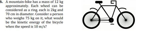 6. A mountain-bike has a mass of 12 kg
approximately. Each wheel can be
considered as a ring, each is 2kg and
70 cm in diameter. Consider a person
who weighs 75 kg on it, what would
be the kinetic energy of the bicycle
when the speed is 10 m/s?
