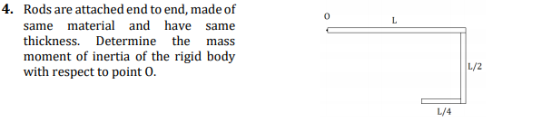 4. Rods are attached end to end, made of
L
same material and have same
thickness. Determine the mass
moment of inertia of the rigid body
with respect to point 0.
L/2
L/4
