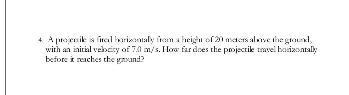 4. A projectile is fired horizontally from a height of 20 meters above the ground,
with an initial velocity of 7.0 m/s. How far does the projectile travel horizontally
before it reaches the ground?
