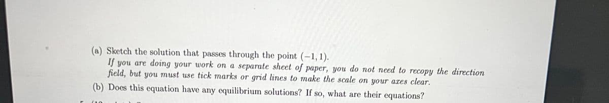 (a) Sketch the solution that passes through the point (-1, 1).
If you are doing your work on a separate sheet of paper, you do not need to recopy the direction
field, but you must use tick marks or grid lines to make the scale on your axes clear.
(b) Does this equation have any equilibrium solutions? If so, what are their equations?
