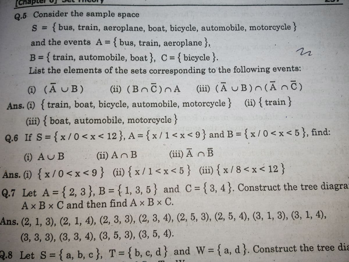 Q.5 Consider the sample space
Q.5. Consider the sample space
S = { bus, train, aeroplane, boat, bicycle, automobile, motorcycle }
and the events A = { bus, train, aeroplane },
%3D
B = { train, automobile, boat }, C= { bicycle}.
%3D
List the elements of the sets corresponding to the following events:
(i) (A UB)
Ans. (i) { train, boat, bicycle, automobile, motorcycle }
(iii) { boat, automobile, motorcycle}
Q.6 If S= {x/0 < x < 12}, A = { x /1<x<9}and B = {x / 0 < x < 5 }, find:
(iii) (A UB)n (ĀnC)
(ii) { train }
(ii) (Bnč)nA
%3D
%3D
(i) AUB
(ii) An B
(iii) Ā n B
Ans. (1) { x /0<x<9} (ii){x/1<x<5} (iii) { x / 8< x < 12 }
Q.7 Let A = { 2, 3 }, B = { 1, 3, 5} and C={3,4}. Construct the tree diagra
Ax Bx C and then find A x B x C.
%3D
Ans. (2, 1, 3), (2, 1, 4), (2, 3, 3), (2, 3, 4), (2, 5, 3), (2, 5, 4), (3, 1, 3), (3, 1, 4),
(3,3,3), (3, 3, 4), (3, 5, 3), (3, 5, 4).
Q.8 Let S= {a, b, c }, T = { b, c, d} and W {a, d}. Construct the tree dia
%3D
