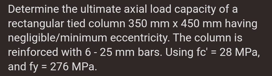 Determine the ultimate axial load capacity of a
rectangular tied column 350 mm x 450 mm having
negligible/minimum eccentricity. The column is
reinforced with 6 - 25 mm bars. Using fc' = 28 MPa,
and fy = 276 MPa.