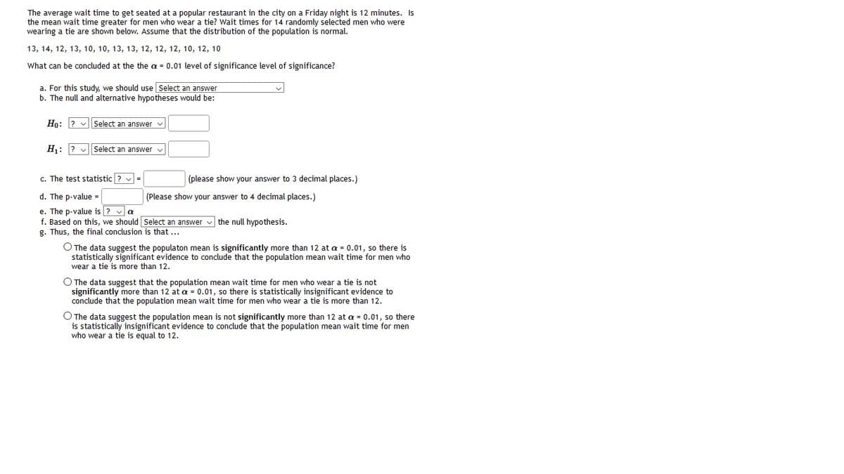 The average wait time to get seated at a popular restaurant in the city on a Friday night is 12 minutes. Is
the mean wait time greater for men who wear a tie? Wait times for 14 randomly selected men who were
wearing a tie are shown below. Assume that the distribution of the population is normal.
13, 14, 12, 13, 10, 10, 13, 13, 12, 12, 12, 10, 12, 10
What can be concluded at the the a = 0.01 level of significance level of significance?
a. For this study, we should use Select an answer
b. The null and alternative hypotheses would be:
Но: 2
Select an answer v
H1:
V Select an answer v
c. The test statistic ? v
(please show your answer
3 decimal places.)
d. The p-value =
(Please show your answer to 4 decimal places.)
e. The p-value is ? v a
f. Based on this, we should Select an answer v the null hypothesis.
g. Thus, the final conclusion is that ...
O The data suggest the populaton mean is significantly more than 12 at a = 0.01, so there is
statistically significant evidence to conclude that the population mean wait time for men who
wear a tie is more than 12.
O The data suggest that the population mean wait time for men who wear a tie is not
significantly more than 12 at a = 0.01, so there is statisticaly insignificant evidence to
conclude that the population mean wait time for men who wear a tie is more than 12.
O The data suggest the population mean is not significantly more than 12 at a = 0.01, so there
is statistically insignificant evidence to conclude that the population mean wait time for men
who wear a tie is equal to 12.
