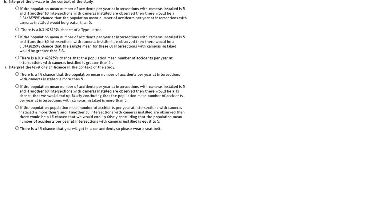 h. Interpret the p-value in the context of the study.
O If the population mean number of accidents per year at intersections with cameras installed is 5
and if another 60 intersections with cameras installed are observed then there would be a
0.31428259% chance that the population mean number of accidents per year at intersections with
cameras installed would be greater than 5.
O There is a 0.31428259% chance of a Type I error.
O If the population mean number of accidents per year at intersections with cameras installed is 5
and if another 60 intersections with cameras installed are observed then there would be a
0.31428259% chance that the sample mean for these 60 intersections with cameras installed
would be greater than 5.3.
O There is a 0.31428259% chance that the population mean number of accidents per year at
intersections with cameras installed is greater than 5.
i. Interpret the level of significance in the context of the study.
O There is a 1% chance that the population mean number of accidents per year at intersections
with cameras installed is more than 5.
O If the population mean number of accidents per year at intersections with cameras installed is 5
and if another 60 intersections with cameras installed are observed then there would be a 1%
chance that we would end up falsely condu ding that the population mean number of accidents
per year at intersections with cameras installed is more than 5.
O If the population population mean number of accidents per year at intersections with cameras
installed is more than 5 and if another 60 intersections with cameras installed are observed then
there would be a 1% chance that we would end up falsely conduding that the population mean
number of accidents per year at intersections with cameras installed is equal to 5.
O There is a 1% chance that you will get in a car accident, so please wear a seat belt.
